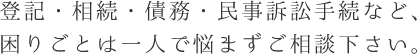 登記・相続・債務・民事訴訟手続など、困りごとは一人で悩まずご相談下さい。